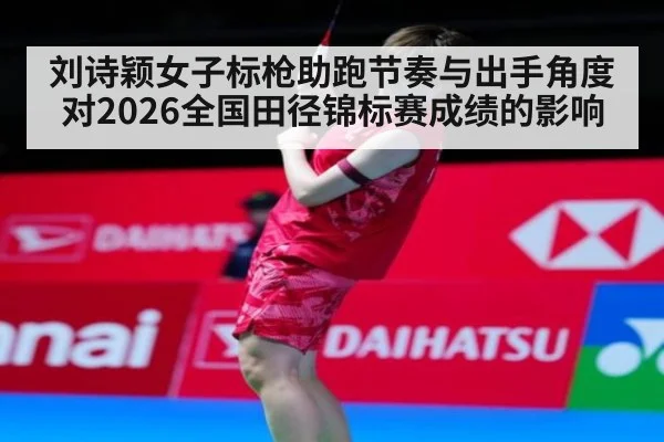 刘诗颖女子标枪助跑节奏与出手角度对2026全国田径锦标赛成绩的影响
