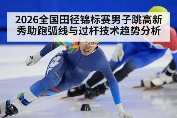 2026全国田径锦标赛男子跳高新秀助跑弧线与过杆技术趋势分析